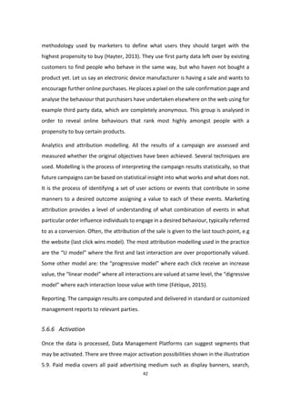 42
methodology used by marketers to define what users they should target with the
highest propensity to buy (Hayter, 2013). They use first party data left over by existing
customers to find people who behave in the same way, but who haven not bought a
product yet. Let us say an electronic device manufacturer is having a sale and wants to
encourage further online purchases. He places a pixel on the sale confirmation page and
analyse the behaviour that purchasers have undertaken elsewhere on the web using for
example third party data, which are completely anonymous. This group is analysed in
order to reveal online behaviours that rank most highly amongst people with a
propensity to buy certain products.
Analytics and attribution modelling. All the results of a campaign are assessed and
measured whether the original objectives have been achieved. Several techniques are
used. Modelling is the process of interpreting the campaign results statistically, so that
future campaigns can be based on statistical insight into what works and what does not.
It is the process of identifying a set of user actions or events that contribute in some
manners to a desired outcome assigning a value to each of these events. Marketing
attribution provides a level of understanding of what combination of events in what
particular order influence individuals to engage in a desired behaviour, typically referred
to as a conversion. Often, the attribution of the sale is given to the last touch point, e.g
the website (last click wins model). The most attribution modelling used in the practice
are the “U model” where the first and last interaction are over proportionally valued.
Some other model are: the “progressive model” where each click receive an increase
value, the “linear model” where all interactions are valued at same level, the “digressive
model” where each interaction loose value with time (Fétique, 2015).
Reporting. The campaign results are computed and delivered in standard or customized
management reports to relevant parties.
5.6.6 Activation
Once the data is processed, Data Management Platforms can suggest segments that
may be activated. There are three major activation possibilities shown in the illustration
5.9. Paid media covers all paid advertising medium such as display banners, search,
 