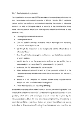 48
6.1.2 Qualitative Content Analysis
For the qualitative content research (QCA), a study semi-structured expert interview has
been chosen as the main method. According to Schreier (Schreier, 2012), qualitative
content analysis is a method for systematically describing the meaning of qualitative
material. It is done by classifying material as instances of the categories of a coding
frame. For our qualitative research, we have organized the work around these 10 steps
(Leicester, 2015).
 Deciding on you’re a research question
 Selecting the material
 Copy and read the transcript - make brief notes in the margin when interesting
or relevant information is found.
 Go through the notes made in the margins and list the different types of
information found
 Read through the list and categorize each item in a way that offers a description
of what it is about.
 Identify whether or not the categories can be linked any way and list them as
major categories (or themes) and / or minor categories (or themes).
 Repeat the first five stages again for each transcript.
 When we have done the above with all of the transcripts, collect all of the
categories or themes and examine each in detail and consider if it fits and its
relevance.
 Review all of the categories and ascertain whether some categories can be
merged or if some need to them be sub-categorized
 Finally the interpreting and presenting of findings.
Based on the research question and the literature research, an interview guide has been
written which can be found in appendix 7.1. The interview guide is characterized by open
questions, which allows and encourages personal answers to be given by the
interviewees (Mayer, 2013). We have taken notes during interviews (transcribing) or
observations and take a recording so that we can concentrate and listen and respond
better. Due to data protection of the interviewed companies, some recordings are
 