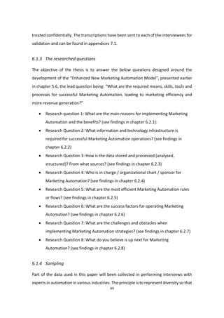 49
treated confidentially. The transcriptions have been sent to each of the interviewees for
validation and can be found in appendices 7.1.
6.1.3 The researched questions
The objective of the thesis is to answer the below questions designed around the
development of the “Enhanced New Marketing Automation Model”, presented earlier
in chapter 5.6, the lead question being: “What are the required means, skills, tools and
processes for successful Marketing Automation, leading to marketing efficiency and
more revenue generation?”
 Research question 1: What are the main reasons for implementing Marketing
Automation and the benefits? (see findings in chapter 6.2.1):
 Research Question 2: What information and technology infrastructure is
required for successful Marketing Automation operations? (see findings in
chapter 6.2.2)
 Research Question 3: How is the data stored and processed (analysed,
structured)? From what sources? (see findings in chapter 6.2.3)
 Research Question 4: Who is in charge / organizational chart / sponsor for
Marketing Automation? (see findings in chapter 6.2.4)
 Research Question 5: What are the most efficient Marketing Automation rules
or flows? (see findings in chapter 6.2.5)
 Research Question 6: What are the success factors for operating Marketing
Automation? (see findings in chapter 6.2.6)
 Research Question 7: What are the challenges and obstacles when
implementing Marketing Automation strategies? (see findings in chapter 6.2.7)
 Research Question 8: What do you believe is up next for Marketing
Automation? (see findings in chapter 6.2.8)
6.1.4 Sampling
Part of the data used in this paper will been collected in performing interviews with
experts in automation in various industries. The principle is to represent diversity so that
 