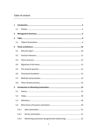 5
Table of content
1 Introduction ......................................................................................................2
1.1 Preface ............................................................................................................... 2
2 Management Summary .....................................................................................3
3 Table.................................................................................................................9
3.1 Table of illustrations .......................................................................................... 9
4 Thesis architecture .......................................................................................... 10
4.1 Why this topic? ................................................................................................ 10
4.2 Practical relevance........................................................................................... 11
4.3 Thesis structure................................................................................................ 12
4.4 Objectives of the thesis.................................................................................... 12
4.5 The research question ..................................................................................... 12
4.6 Theoretical foundation .................................................................................... 12
4.7 Methods and procedure.................................................................................. 13
4.8 Thesis thread summary.................................................................................... 14
5 Introduction to Marketing Automation............................................................ 15
5.1 History.............................................................................................................. 15
5.2 Today................................................................................................................ 18
5.3 Definitions........................................................................................................ 18
5.4 Other forms of business automation............................................................... 20
5.4.1 Sales automation...................................................................................... 21
5.4.2 Service automation................................................................................... 21
5.4.3 Advertising automation (programmatic advertising)............................... 22
 