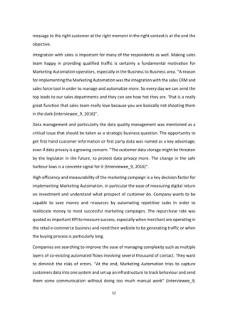 52
message to the right customer at the right moment in the right context is at the end the
objective.
Integration with sales is important for many of the respondents as well. Making sales
team happy in providing qualified traffic is certainly a fundamental motivation for
Marketing Automation operators, especially in the Business to Business area. “A reason
for implementing the Marketing Automation was the integration with the sales CRM and
sales force tool in order to manage and automatize more. So every day we can send the
top leads to our sales departments and they can see how hot they are. That is a really
great function that sales team really love because you are basically not shooting them
in the dark (Interviewee_9, 2016)”.
Data management and particularly the data quality management was mentioned as a
critical issue that should be taken as a strategic business question. The opportunity to
get first hand customer information or first party data was named as a key advantage,
even if data privacy is a growing concern. “The customer data storage might be threaten
by the legislator in the future, to protect data privacy more. The change in the safe
harbour laws is a concrete signal for it (Interviewee_9, 2016)”.
High efficiency and measurability of the marketing campaign is a key decision factor for
implementing Marketing Automation, in particular the ease of measuring digital return
on investment and understand what prospect of customer do. Company wants to be
capable to save money and resources by automating repetitive tasks in order to
reallocate money to most successful marketing campaigns. The repurchase rate was
quoted as important KPI to measure success, especially when merchant are operating in
the retail e-commerce business and need their website to be generating traffic or when
the buying process is particularly long.
Companies are searching to improve the ease of managing complexity such as multiple
layers of co-existing automated flows involving several thousand of contact. They want
to diminish the risks of errors. “At the end, Marketing Automation tries to capture
customers data into one system and set up an infrastructure to track behaviour and send
them some communication without doing too much manual work” (Interviewee_9,
 