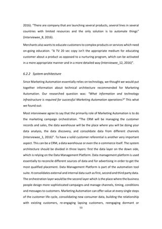 53
2016). “There are company that are launching several products, several lines in several
countries with limited resources and the only solution is to automate things”
(Interviewee_8, 2016).
Merchants also wants to educate customers to complex products or services which need
on-going education. “A TV 20 sec copy isn’t the appropriate medium for educating
customer about a product as opposed to a nurturing program, which can be activated
in a more appropriate manner and in a more detailed way (Interviewee_12, 2016)”.
6.2.2 System architecture
Since Marketing Automation essentially relies on technology, we thought we would put
together information about technical architecture recommended for Marketing
Automation. Our researched question was: “What information and technology
infrastructure is required for successful Marketing Automation operations?” This what
we found out:
Most interviewee agree to say that the primarily role of Marketing Automation is to do
the marketing campaign orchestration. “The CRM will be managing the customer
records and sales, the data warehouse will be the place where you will be doing your
data analysis, the data discovery, and consolidate data from different channels
(Interviewee_1, 2016)”. To have a solid customer referential is another very important
aspect. This can be a CRM, a data warehouse or even the e-commerce itself. The system
architecture should be divided in three layers: first the data layer on the down side,
which is relying on the Data Management Platform. Data management platform is used
essentially to reconcile different sources of data and for advertising in order to get the
most qualified placement. Data Management Platform is part of the automation tool
suite. It consolidates external and internal data such as first, second and third party data.
The orchestration layer would be the second layer which is the place where the business
people design more sophisticated campaigns and manage channels, timing, conditions
and messages to customers. Marketing Automation can offer value at every single steps
of the customer life cycle, consolidating new consumer data, building the relationship
with existing customers, re-engaging lapsing customers, reengaging dormant or
 