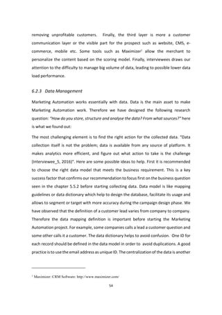 54
removing unprofitable customers. Finally, the third layer is more a customer
communication layer or the visible part for the prospect such as website, CMS, e-
commerce, mobile etc. Some tools such as Maximizer1
allow the merchant to
personalize the content based on the scoring model. Finally, interviewees draws our
attention to the difficulty to manage big volume of data, leading to possible lower data
load performance.
6.2.3 Data Management
Marketing Automation works essentially with data. Data is the main asset to make
Marketing Automation work. Therefore we have designed the following research
question: “How do you store, structure and analyse the data? From what sources?” here
is what we found out:
The most challenging element is to find the right action for the collected data. “Data
collection itself is not the problem; data is available from any source of platform. It
makes analytics more efficient, and figure out what action to take is the challenge
(Interviewee_5, 2016)”. Here are some possible ideas to help. First it is recommended
to choose the right data model that meets the business requirement. This is a key
success factor that confirms our recommendation to focus first on the business question
seen in the chapter 5.5.2 before starting collecting data. Data model is like mapping
guidelines or data dictionary which help to design the database, facilitate its usage and
allows to segment or target with more accuracy during the campaign design phase. We
have observed that the definition of a customer lead varies from company to company.
Therefore the data mapping definition is important before starting the Marketing
Automation project. For example, some companies calls a lead a customer question and
some other calls it a customer. The data dictionary helps to avoid confusion. One ID for
each record should be defined in the data model in order to avoid duplications. A good
practice is to use the email address as unique ID. The centralization of the data is another
1
Maximizer: CRM Software: http://www.maximizer.com/
 