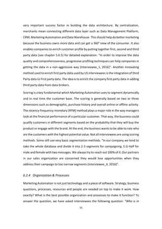 55
very important success factor in building the data architecture. By centralization,
merchants mean connecting different data layer such as Data Management Platform,
CRM, Marketing Automation and Data Warehouse. This should help do better marketing
because the business owns more data and can get a 360° view of the consumer. It also
enables companies to enrich customer profile by putting together first, second and third
party data (see chapter 5.6.5) for detailed explanation. “In order to improve the data
quality and comprehensiveness, progressive profiling techniques can help companies in
getting the data in a non-aggressive way (Interviewee_1, 2016)”. Another innovating
method used to enrich first party data used by US interviewees is the integration of third
Party data to First party data. The idea is to enrich the company first party data in adding
third party data from data brokers.
Scoring is a key fundamental which Marketing Automation uses to segment dynamically
and in real time the customer base. The scoring is generally based on two or three
dimensions such as demographic, purchase history and overall online or offline activity.
The recency-frequency-monetary (RFM) method plays a major role in the way managers
look at the financial performance of a particular customer. That way, the business could
qualify customers in different segments based on the probability that they will buy the
product or engage with the brand. At the end, the business wants to be able to rate who
are the customers with the highest potential value. Not all interviewees are using scoring
methods. Some still use very basic segmentation methods. “In our company we tend to
take the whole database and divide it into 2-3 segments for campaigning. E.G Half for
male and female with two messages. We always try to reach out 100% of it. Our partners
in our sales organization are concerned they would lose opportunities when they
address their campaign to too narrow segments (Interviewee_4, 2016)”.
6.2.4 Organization & Processes
Marketing Automation is not just technology and a piece of software. Strategy, business
questions, processes, resources and people are needed on top to make it work. How
exactly? What is the best possible organization and processes to make it function? To
answer the question, we have asked interviewees the following question: “Who is in
 