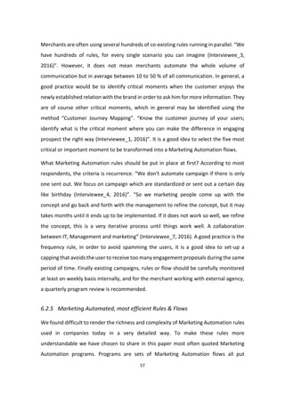 57
Merchants are often using several hundreds of co-existing rules running in parallel. “We
have hundreds of rules, for every single scenario you can imagine (Interviewee_3,
2016)”. However, it does not mean merchants automate the whole volume of
communication but in average between 10 to 50 % of all communication. In general, a
good practice would be to identify critical moments when the customer enjoys the
newly established relation with the brand in order to ask him for more information. They
are of course other critical moments, which in general may be identified using the
method “Customer Journey Mapping”. “Know the customer journey of your users;
identify what is the critical moment where you can make the difference in engaging
prospect the right way (Interviewee_1, 2016)”. It is a good idea to select the five most
critical or important moment to be transformed into a Marketing Automation flows.
What Marketing Automation rules should be put in place at first? According to most
respondents, the criteria is recurrence. “We don’t automate campaign if there is only
one sent out. We focus on campaign which are standardized or sent out a certain day
like birthday (Interviewee_4, 2016)”. “So we marketing people come up with the
concept and go back and forth with the management to refine the concept, but it may
takes months until it ends up to be implemented. If it does not work so well, we refine
the concept, this is a very iterative process until things work well. A collaboration
between IT, Management and marketing” (Interviewee_7, 2016). A good practice is the
frequency rule, in order to avoid spamming the users, it is a good idea to set-up a
capping that avoids the user to receive too many engagement proposals during the same
period of time. Finally existing campaigns, rules or flow should be carefully monitored
at least on weekly basis internally, and for the merchant working with external agency,
a quarterly program review is recommended.
6.2.5 Marketing Automated, most efficient Rules & Flows
We found difficult to render the richness and complexity of Marketing Automation rules
used in companies today in a very detailed way. To make these rules more
understandable we have chosen to share in this paper most often quoted Marketing
Automation programs. Programs are sets of Marketing Automation flows all put
 