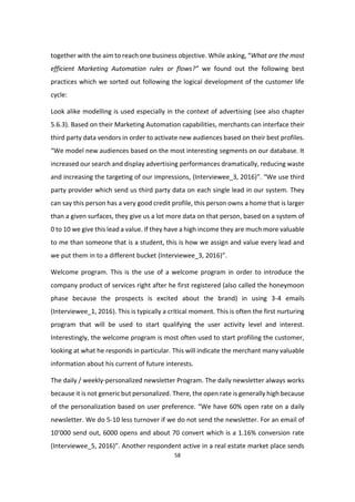 58
together with the aim to reach one business objective. While asking, “What are the most
efficient Marketing Automation rules or flows?” we found out the following best
practices which we sorted out following the logical development of the customer life
cycle:
Look alike modelling is used especially in the context of advertising (see also chapter
5.6.3). Based on their Marketing Automation capabilities, merchants can interface their
third party data vendors in order to activate new audiences based on their best profiles.
“We model new audiences based on the most interesting segments on our database. It
increased our search and display advertising performances dramatically, reducing waste
and increasing the targeting of our impressions, (Interviewee_3, 2016)”. “We use third
party provider which send us third party data on each single lead in our system. They
can say this person has a very good credit profile, this person owns a home that is larger
than a given surfaces, they give us a lot more data on that person, based on a system of
0 to 10 we give this lead a value. If they have a high income they are much more valuable
to me than someone that is a student, this is how we assign and value every lead and
we put them in to a different bucket (Interviewee_3, 2016)”.
Welcome program. This is the use of a welcome program in order to introduce the
company product of services right after he first registered (also called the honeymoon
phase because the prospects is excited about the brand) in using 3-4 emails
(Interviewee_1, 2016). This is typically a critical moment. This is often the first nurturing
program that will be used to start qualifying the user activity level and interest.
Interestingly, the welcome program is most often used to start profiling the customer,
looking at what he responds in particular. This will indicate the merchant many valuable
information about his current of future interests.
The daily / weekly-personalized newsletter Program. The daily newsletter always works
because it is not generic but personalized. There, the open rate is generally high because
of the personalization based on user preference. “We have 60% open rate on a daily
newsletter. We do 5-10 less turnover if we do not send the newsletter. For an email of
10’000 send out, 6000 opens and about 70 convert which is a 1.16% conversion rate
(Interviewee_5, 2016)”. Another respondent active in a real estate market place sends
 