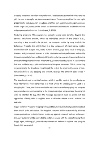 59
a weekly newsletter based on user preference. “We look at customer behaviour and we
pick the best property for each customer each week. Then once we picked the best eight
properties for each customer, everybody gets their own recommendation personalized.
In one single shot, we touch like almost like a million customers and all of them receive
unique personalized content (Interviewee_9, 2016).
Nurturing programs. This program has actually several core benefits. Beyond the
obvious educational benefit, which we mentioned already in the chapter 6.2.1,
nurturing is key to enrich the prospect or customer profile by using analysis his
behaviour. Typically, the activity level is a key component of most scoring model.
Information such as open rate, clicks, number of visits, page type, value of the page,
interests and journey will be used in order to understand the preferences and qualify
the customer activity level and to select the right nurturing program. In general, bringing
emotion in the personalization is important “E.g. when we send a picture of a customer’s
last year holiday’s trip, a picture that reminds him great memories. This is connecting
my emotions to the brand and I might read the rest of the email just because of that.
Personalization is key, adapting the content, leverage the different data source “
(Interviewee_8, 2016).
The abandoned card is a critical nurture, which is used by most of the merchants we
have interviewed. This is considered as a must, unless the shopping card is used as a
shopping list. There, merchants need to be very cautious while engaging, not to upset
customers by over communicating to the ones who are just using cart as a shopping list
with no intention to buy. Here the message associated must be gentle, not too
aggressive, offering help or support, with a consumer service contact number for
example.
Happy customer Program. This program is used to survey automatically customers about
their overall order satisfaction. The happiest customer will be automatically asked to
review products or to invite friends to sign up against a reward such as a discount.
Unhappy customer will be redirected to customer service with the hope of making them
happy again, offering gift, products replacement or additional support. The program
flow is fully automated.
 