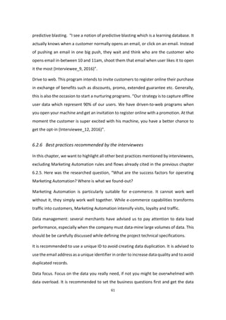 61
predictive blasting. “I see a notion of predictive blasting which is a learning database. It
actually knows when a customer normally opens an email, or click on an email. Instead
of pushing an email in one big push, they wait and think who are the customer who
opens email in-between 10 and 11am, shoot them that email when user likes it to open
it the most (Interviewee_9, 2016)”.
Drive to web. This program intends to invite customers to register online their purchase
in exchange of benefits such as discounts, promo, extended guarantee etc. Generally,
this is also the occasion to start a nurturing programs. “Our strategy is to capture offline
user data which represent 90% of our users. We have driven-to-web programs when
you open your machine and get an invitation to register online with a promotion. At that
moment the customer is super excited with his machine, you have a better chance to
get the opt-in (Interviewee_12, 2016)”.
6.2.6 Best practices recommended by the interviewees
In this chapter, we want to highlight all other best practices mentioned by interviewees,
excluding Marketing Automation rules and flows already cited in the previous chapter
6.2.5. Here was the researched question, “What are the success factors for operating
Marketing Automation? Where is what we found-out?
Marketing Automation is particularly suitable for e-commerce. It cannot work well
without it, they simply work well together. While e-commerce capabilities transforms
traffic into customers, Marketing Automation intensify visits, loyalty and traffic.
Data management: several merchants have advised us to pay attention to data load
performance, especially when the company must data-mine large volumes of data. This
should be be carefully discussed while defining the project technical specifications.
It is recommended to use a unique ID to avoid creating data duplication. It is advised to
use the email address as a unique identifier in order to increase data quality and to avoid
duplicated records.
Data focus. Focus on the data you really need, if not you might be overwhelmed with
data overload. It is recommended to set the business questions first and get the data
 