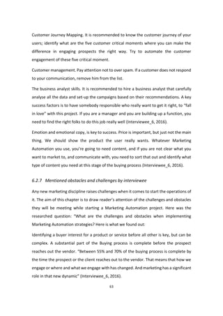 63
Customer Journey Mapping. It is recommended to know the customer journey of your
users; identify what are the five customer critical moments where you can make the
difference in engaging prospects the right way. Try to automate the customer
engagement of these five critical moment.
Customer management. Pay attention not to over spam. If a customer does not respond
to your communication, remove him from the list.
The business analyst skills. It is recommended to hire a business analyst that carefully
analyse all the data and set-up the campaigns based on their recommendations. A key
success factors is to have somebody responsible who really want to get it right, to “fall
in love” with this project. If you are a manager and you are building up a function, you
need to find the right folks to do this job really well (Interviewee_6, 2016).
Emotion and emotional copy, is key to success. Price is important, but just not the main
thing. We should show the product the user really wants. Whatever Marketing
Automation you use, you’re going to need content, and if you are not clear what you
want to market to, and communicate with, you need to sort that out and identify what
type of content you need at this stage of the buying process (Interviewee_6, 2016).
6.2.7 Mentioned obstacles and challenges by interviewee
Any new marketing discipline raises challenges when it comes to start the operations of
it. The aim of this chapter is to draw reader’s attention of the challenges and obstacles
they will be meeting while starting a Marketing Automation project. Here was the
researched question: “What are the challenges and obstacles when implementing
Marketing Automation strategies? Here is what we found out:
Identifying a buyer interest for a product or service before all other is key, but can be
complex. A substantial part of the Buying process is complete before the prospect
reaches out the vendor. “Between 55% and 70% of the buying process is complete by
the time the prospect or the client reaches out to the vendor. That means that how we
engage or where and what we engage with has changed. And marketing has a significant
role in that new dynamic” (Interviewee_6, 2016).
 