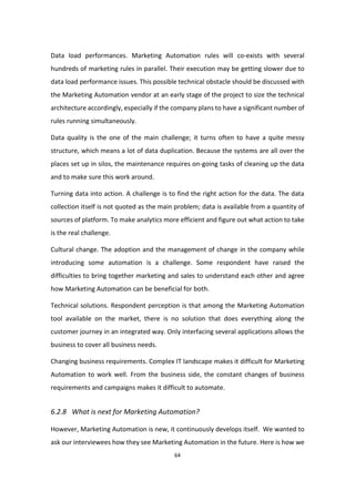 64
Data load performances. Marketing Automation rules will co-exists with several
hundreds of marketing rules in parallel. Their execution may be getting slower due to
data load performance issues. This possible technical obstacle should be discussed with
the Marketing Automation vendor at an early stage of the project to size the technical
architecture accordingly, especially if the company plans to have a significant number of
rules running simultaneously.
Data quality is the one of the main challenge; it turns often to have a quite messy
structure, which means a lot of data duplication. Because the systems are all over the
places set up in silos, the maintenance requires on-going tasks of cleaning up the data
and to make sure this work around.
Turning data into action. A challenge is to find the right action for the data. The data
collection itself is not quoted as the main problem; data is available from a quantity of
sources of platform. To make analytics more efficient and figure out what action to take
is the real challenge.
Cultural change. The adoption and the management of change in the company while
introducing some automation is a challenge. Some respondent have raised the
difficulties to bring together marketing and sales to understand each other and agree
how Marketing Automation can be beneficial for both.
Technical solutions. Respondent perception is that among the Marketing Automation
tool available on the market, there is no solution that does everything along the
customer journey in an integrated way. Only interfacing several applications allows the
business to cover all business needs.
Changing business requirements. Complex IT landscape makes it difficult for Marketing
Automation to work well. From the business side, the constant changes of business
requirements and campaigns makes it difficult to automate.
6.2.8 What is next for Marketing Automation?
However, Marketing Automation is new, it continuously develops itself. We wanted to
ask our interviewees how they see Marketing Automation in the future. Here is how we
 
