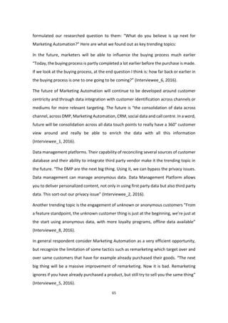 65
formulated our researched question to them: “What do you believe is up next for
Marketing Automation?” Here are what we found out as key trending topics:
In the future, marketers will be able to influence the buying process much earlier
“Today, the buying process is partly completed a lot earlier before the purchase is made.
If we look at the buying process, at the end question I think is: how far back or earlier in
the buying process is one to one going to be coming?” (Interviewee_6, 2016).
The future of Marketing Automation will continue to be developed around customer
centricity and through data integration with customer identification across channels or
mediums for more relevant targeting. The future is “the consolidation of data across
channel, across DMP, Marketing Automation, CRM, social data and call centre. In a word,
future will be consolidation across all data touch points to really have a 360° customer
view around and really be able to enrich the data with all this information
(Interviewee_1, 2016).
Data management platforms. Their capability of reconciling several sources of customer
database and their ability to integrate third party vendor make it the trending topic in
the future. “The DMP are the next big thing. Using it, we can bypass the privacy issues.
Data management can manage anonymous data. Data Management Platform allows
you to deliver personalized content, not only in using first party data but also third party
data. This sort-out our privacy issue” (Interviewee_2, 2016).
Another trending topic is the engagement of unknown or anonymous customers “From
a feature standpoint, the unknown customer thing is just at the beginning, we’re just at
the start using anonymous data, with more loyalty programs, offline data available”
(Interviewee_8, 2016).
In general respondent consider Marketing Automation as a very efficient opportunity,
but recognize the limitation of some tactics such as remarketing which target over and
over same customers that have for example already purchased their goods. “The next
big thing will be a massive improvement of remarketing. Now it is bad. Remarketing
ignores if you have already purchased a product, but still try to sell you the same thing”
(Interviewee_5, 2016).
 