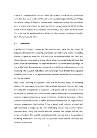 66
In general, respondents had concerns about data privacy. They know they could store
more data than users could ever think of. Some expects changes in the future: “I hope
they will be changes in favour of the customer. Today we could buy porn data of our
users to improve targeting if we want too. It is on top very accurate. I think the law
should be more in favour of the customer (Interviewee_5, 2016). Some are more neutral
“Let us see how the regulator will do in this area, it might be more complicated to collect
data” (Interviewee_10, 2016).
6.3 Discussions
In writing this discussion chapter, we had to admit pretty early that the reasons for
companies to implement Marketing Automation were not only to increase marketing
efficiency or generate more sales as stated in the assumed thesis objectives, but it was
initiated by many more reasons. Among others, we can name organizational issues, data
quality issues or more broadly the implementation of a customer centric strategy. Of
course, Marketing Automation was confirmed to be implemented in order to increase
marketing efficiency, but motivations were surprisingly much broader than expected.
Following the structure of the eight researched questions, we will be discussing them in
the next paragraphs:
Root causes. Reducing management costs was an essential aspect of marketing
efficiency for interviewed companies. Today the huge volume of customer data to be
processed, the multiplication of customer touch-points and the demand for more
personalization and real-time communication requires managing increasingly complex
customer engagements across a myriad of channels. Marketing Automation systems
can really support the business to do this. Human alone cannot face the huge volume of
customer engagement opportunities. Trying to target small customer segment with
high-customized messages can be really challenging without any specific software,
especially when taking into consideration the moment, the context and the user-
preferred medium. This level of personalization is by essence one of the purpose of
Marketing Automation and only this can generates more interest, relevance and
customer engagement.
 