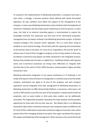 67
To succeed in the implementation of Marketing Automation, a company must have a
clear vision, a strategy, a business question clearly defined with clearly formulated
objectives. On top, marketer must obtain the support of the management of the
company. In some cases Marketing Automation can be initiated under the leadership of
visionaries’ employees, but the project-owner should have an internal sponsor. In some
cases, the help of an external consulting agency is recommended to acquire the
knowledge internally. Our impression was that most of the interviewed companies’
management was not always involved in the Marketing Automation project. A classical
company strategy is the customer centric approach. This is a must when trying to
establish an omni-channel strategy. This all starts with the capturing and centralization
of all customer data at one place. For many of our respondents, this was the “grail” to
achieve even if most of them struggle to progress as fast as they wished. In that area,
we believe e-commerce pure-players are better positioned in the integration process,
because they already own the data in a digital form. Traditional retailers with physical
stores and e-commerce businesses are facing more difficulties to integrate both
channels due to the nature of their offline business, existing systems’ legacy and data
structured in silos.
Marketing Automation integration in one system architecture or IT landscape is not
simple and requires many interfaces to manage data in a seamless way across the whole
company. Automation can apply to all area of the company, and each company
application may be integrated, from data management to Marketing Automation, to
Marketing Automation to CRM, Demand-Side-Platform, e-commerce, retail stores, call
centre or ERP and this is just the inner part of the ecosystem. A whole world of external
properties, such as social media or third party data vendors can be additionally
connected. This fragmented ecosystem represents the major obstacle and the greatest
opportunity for those who find out their way out. We believe there is no Marketing
Automation ideal system architecture because most companies today are different and
for most of them suffering from poor data architecture legacy structured in silos, which
prevent them from managing all data at one place. Here again, we believe this requires
the support and leadership of the management. Alone, business-units cannot do the job
 