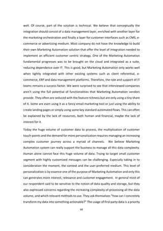 68
well. Of course, part of the solution is technical. We believe that conceptually the
integration should consist of a data management layer, enriched with another layer for
the marketing orchestration and finally a layer for customer interfaces such as CMS, e-
commerce or advertising medium. Most company do not have the knowledge to build
their own Marketing Automation solution that offer the level of integration needed to
implement an efficient customer centric strategy. One of the Marketing Automation
fundamental progresses was to be brought on the cloud and integrated as a suite,
reducing dependence over IT. This is good, but Marketing Automation only works well
when tightly integrated with other existing systems such as client referential, e-
commerce, ERP and data management platforms. Therefore, the role and support of IT
teams remains a success factor. We were surprised to see that interviewed companies
aren’t using the full potential of functionalities that Marketing Automation vendors
provide. They often are seduced with the feature richness but are only using a tiny share
of it. Some are even using it as a fancy email-marketing tool or just using the ability to
create landing pages or simply using some key standard automated flows. This can often
be explained by the lack of resources, both human and financial, maybe the lack of
interest for it.
Today the huge volume of customer data to process, the multiplication of customer
touch-points and the demand for more personalization requires managing an increasing
complex customer journey across a myriad of channels. We believe Marketing
Automation system can really support the business to manage all this data complexity.
Human alone cannot face this huge volume of data. Trying to target small customer
segment with highly customized messages can be challenging. Especially taking in to
consideration the moment, the context and the user-preferred medium. This level of
personalization is by essence one of the purpose of Marketing Automation and only this
can generates more interest, relevance and customer engagement. In general most of
our respondent said to be sensitive to the notion of data quality and storage, but they
also expressed concerns regarding the increasing complexity of processing all the data
volume, and which relevant methods to use. They ask themselves “how can I concretely
transform my data into something actionable?” The usage of first party data is a priority
 