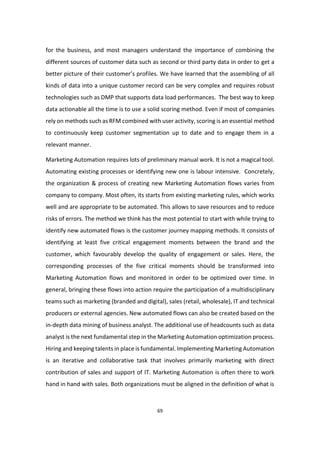 69
for the business, and most managers understand the importance of combining the
different sources of customer data such as second or third party data in order to get a
better picture of their customer’s profiles. We have learned that the assembling of all
kinds of data into a unique customer record can be very complex and requires robust
technologies such as DMP that supports data load performances. The best way to keep
data actionable all the time is to use a solid scoring method. Even if most of companies
rely on methods such as RFM combined with user activity, scoring is an essential method
to continuously keep customer segmentation up to date and to engage them in a
relevant manner.
Marketing Automation requires lots of preliminary manual work. It is not a magical tool.
Automating existing processes or identifying new one is labour intensive. Concretely,
the organization & process of creating new Marketing Automation flows varies from
company to company. Most often, its starts from existing marketing rules, which works
well and are appropriate to be automated. This allows to save resources and to reduce
risks of errors. The method we think has the most potential to start with while trying to
identify new automated flows is the customer journey mapping methods. It consists of
identifying at least five critical engagement moments between the brand and the
customer, which favourably develop the quality of engagement or sales. Here, the
corresponding processes of the five critical moments should be transformed into
Marketing Automation flows and monitored in order to be optimized over time. In
general, bringing these flows into action require the participation of a multidisciplinary
teams such as marketing (branded and digital), sales (retail, wholesale), IT and technical
producers or external agencies. New automated flows can also be created based on the
in-depth data mining of business analyst. The additional use of headcounts such as data
analyst is the next fundamental step in the Marketing Automation optimization process.
Hiring and keeping talents in place is fundamental. Implementing Marketing Automation
is an iterative and collaborative task that involves primarily marketing with direct
contribution of sales and support of IT. Marketing Automation is often there to work
hand in hand with sales. Both organizations must be aligned in the definition of what is
 