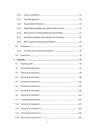 7
6.2.2 System architecture.................................................................................. 53
6.2.3 Data Management.................................................................................... 54
6.2.4 Organization & Processes......................................................................... 55
6.2.5 Marketing Automated, most efficient Rules & Flows .............................. 57
6.2.6 Best practices recommended by the interviewees.................................. 61
6.2.7 Mentioned obstacles and challenges by interviewee.............................. 63
6.2.8 What is next for Marketing Automation? ................................................ 64
6.3 Discussions....................................................................................................... 66
6.3.1 Summary of the researched questions .................................................... 70
6.4 Conclusions ...................................................................................................... 74
7 Appendix......................................................................................................... 76
7.1 Interview guide ................................................................................................ 76
7.2 Transcript of interview 1.................................................................................. 79
7.3 Transcript of interview 2.................................................................................. 90
7.4 Transcript of interview 3.................................................................................. 98
7.5 Transcript of interview 4................................................................................ 105
7.6 Transcript of interview 5................................................................................ 112
7.7 Transcript of interview 6................................................................................ 118
7.8 Transcript of interview 7................................................................................ 125
7.9 Transcript of interview 8................................................................................ 129
7.10 Transcript of interview 9................................................................................ 137
7.11 Transcript of interview 10.............................................................................. 145
7.12 Transcript of interview 11.............................................................................. 150
7.13 Transcript of interview 12.............................................................................. 155
 