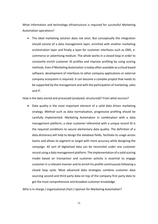 71
What information and technology infrastructure is required for successful Marketing
Automation operations?
 The ideal marketing solution does not exist. But conceptually the integration
should consist of a data management layer, enriched with another marketing
orchestration layer and finally a layer for customer interfaces such as CMS, e-
commerce or advertising medium. The whole works in a closed-loop in order to
constantly enrich customer ID profiles and improve profiling by using scoring
methods. Even if Marketing Automation is today often available as a cloud based
software, development of interfaces to other company applications or external
company ecosystem is required. It can become a complex project that needs to
be supported by the management and with the participation of marketing, sales
and IT.
How is the data stored and processed (analysed, structured)? From what sources?
 Data quality is the most important element of a solid data driven marketing
strategy. Method such as data normalization, progressive profiling should be
carefully implemented. Marketing Automation in combination with a data
management platform, a clear customer referential with a unique record ID is
the required conditions to secure elementary data quality. The definition of a
data dictionary will help to design the database fields, facilitate its usage across
teams and allows to segment or target with more accuracy while designing the
campaign. All sort of digitalized data can be reconciled under one customer
record using a data management platform. The implementation of a solid scoring
model based on transaction and customer activity is essential to engage
customer in a relevant manner and to enrich his profile continuously following a
closed loop cycle. Most advanced data strategies combine customer data
sourcing second and third party data on top of the company first party data to
get the most comprehensive and broadest customer knowledge.
Who is in charge / organizational chart / sponsor for Marketing Automation?
 