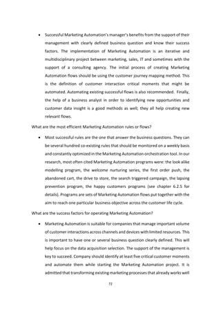 72
 Successful Marketing Automation’s manager’s benefits from the support of their
management with clearly defined business question and know their success
factors. The implementation of Marketing Automation is an iterative and
multidisciplinary project between marketing, sales, IT and sometimes with the
support of a consulting agency. The initial process of creating Marketing
Automation flows should be using the customer journey mapping method. This
is the definition of customer interaction critical moments that might be
automated. Automating existing successful flows is also recommended. Finally,
the help of a business analyst in order to identifying new opportunities and
customer data insight is a good methods as well; they all help creating new
relevant flows.
What are the most efficient Marketing Automation rules or flows?
 Most successful rules are the one that answer the business questions. They can
be several hundred co-existing rules that should be monitored on a weekly basis
and constantly optimized in the Marketing Automation orchestration tool. In our
research, most often cited Marketing Automation programs were: the look alike
modelling program, the welcome nurturing series, the first order push, the
abandoned cart, the drive to store, the search triggered campaign, the lapsing
prevention program, the happy customers programs (see chapter 6.2.5 for
details). Programs are sets of Marketing Automation flows put together with the
aim to reach one particular business objective across the customer life cycle.
What are the success factors for operating Marketing Automation?
 Marketing Automation is suitable for companies that manage important volume
of customer interactions across channels and devices with limited resources. This
is important to have one or several business question clearly defined. This will
help focus on the data acquisition selection. The support of the management is
key to succeed. Company should identify at least five critical customer moments
and automate them while starting the Marketing Automation project. It is
admitted that transforming existing marketing processes that already works well
 