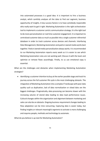 73
into automated processes is a good idea. It is important to hire a business
analyst, which carefully analyses all the data to find out segment, business
opportunity of insights. A key success factors is to have somebody responsible
who really want to get it right. Marketing Automation is the right orchestration
tool to implement a customer centric communication strategy. It is the right tool
to do more personalization or real time customer engagement. It is important to
centralized customer data as much as possible into a single customer referential
database in order to track customer across devices and channels. Interfacing
Data Management, Marketing Automation and paid or owned media works best
together. Paid or owned media personalization always works. It is recommended
to run Marketing Automation reports every week so it is easier to see which
Marketing Automation rules are not working well. Discuss it with the team and
optimize or remove flows accordingly. Finally, to us use emotional copy is
essential.
What are the challenges and obstacles when implementing Marketing Automation
strategies?
 Identifying a customer intention to buy at the earlier possible stage and track his
journey across the full customer life cycle is the most challenging obstacle. The
integration of Marketing Automation into a complex IT landscape with poor data
quality such as duplication, lack of data normalization or siloed data are the
biggest challenges. Pragmatically, data processing can become slower with the
increasing volume of stored data leading to data load performance issues.
Cultural changes within the organization and alignment between marketing and
sales can also be an obstacle. Ongoing business requirement changes leading to
flow adaptation can be time consuming. Capturing data is easier today, but
finding insights or relevant meaningful segments to activate is more challenging
and requires people, methods and technology to automate.
What do you believe is up next for Marketing Automation?
 