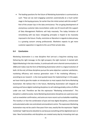 74
 The leading questions for the future of Marketing Automation is summarized as
such: “How can we start engaging customers automatically at a much earlier
stage in the buying process, far earlier than the initial contact with the vendor?”
Part of the answer lays in the data omniscience. The on-going development of
anonymous customer data reconciliation under one ID record with the support
of Data Management Platforms will help massively. The today limitation of
remarketing with too basic retargeting principles is hoped to be massively
improved in the future. Finally, restriction or liberalism in regards to data privacy
is a growing concern among professionals. Marketers expects to get more
customer opposition in regards to the use of their private data.
6.4 Conclusions
Marketing Automation is a new discipline that sort-out a long-time existing issue.
Delivering the right message, to the right prospect, the right moment. It started with
Digital Marketing in the late nineties, it continued with omni-channel communication in
2000 and it takes now the form of Marketing Automation which is a logical evolution of
both. At the end, all these disciplines pursue the same objective: customer satisfaction,
marketing efficiency and revenue generation even if the marketing efficiency –
according to our research - is the most quoted reason for implementing it. In this paper,
we have tried to give the reader an introduction to most aspects that forms Marketing
Automation. We believe that in the future, Marketing Automation will integrate all
existing and future digital marketing disciplines to sell indistinguishably online of offline
under one roof. Therefore we like the expression “Marketing orchestration”. This
discipline is called to evolve. Some Marketing Automation disciplines are used since ever
such as newsletter confirmation, and some are more recent such as lookalike modelling.
The novelty is in fact the combination of past and new digital disciplines, orchestrated
and automated under one centralized commandment centre. The expression Marketing
Automation may not be used in few years from now, exactly like the expression “digital
marketing” might become obsolete to use because everything will be digitalized soon or
later. New functionalities and disciplines are created every day by innovating start-ups
 