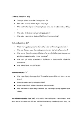78
Company description (15’)
 Could you tell me in what business you are in?
 What is the business model of your company?
 What are the Key figures such as employee, sales, etc. (if not available publicly)
?
 What is the strategic overall Marketing objective?
 What is the e-commerce strategy (if different from marketing)?
Business Questions: (25’)
 Who is in charge / organizational chart / sponsor for Marketing Automation?
 What was the root cause that made you implement Marketing Automation?
 What part of the selling process (Capture, Nurture, Sell, After-sale) is concerned
with Marketing Automation in your company?
 What was the major challenges / limitation in implementing Marketing
Automation?
 What are the main success factors?
Data Management (35’)
 What type of data do you collect? From what source (channel: stores, ecom,
others?)
 How do you store and structure the data?
 Do you have specific data normalization process? How?
 What are the main data analysis method you are using (scoring, segmentation,
RFM etc.)
Marketing Automation Rules (55’): In this part of the questionnaire, I would like to know
what are the most used and efficient automated marketing rules that you are using, the
 