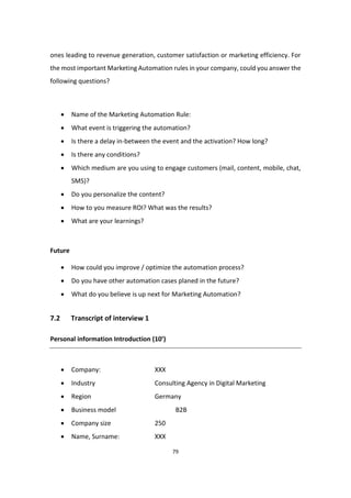 79
ones leading to revenue generation, customer satisfaction or marketing efficiency. For
the most important Marketing Automation rules in your company, could you answer the
following questions?
 Name of the Marketing Automation Rule:
 What event is triggering the automation?
 Is there a delay in-between the event and the activation? How long?
 Is there any conditions?
 Which medium are you using to engage customers (mail, content, mobile, chat,
SMS)?
 Do you personalize the content?
 How to you measure ROI? What was the results?
 What are your learnings?
Future
 How could you improve / optimize the automation process?
 Do you have other automation cases planed in the future?
 What do you believe is up next for Marketing Automation?
7.2 Transcript of interview 1
Personal information Introduction (10’)
 Company: XXX
 Industry Consulting Agency in Digital Marketing
 Region Germany
 Business model B2B
 Company size 250
 Name, Surname: XXX
 
