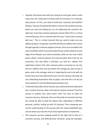 83
o Typically, the process start with your long-term vision goal, where I want
to go, how I do I really want to interact with my consumer, it is a step-by-
step process. So first, you need to build your consumer journey/their
lifecycle. They you should identify what is critical in the customer journey,
where you have the feeling you are not addressing the consumer the
right way. If you have someone giving his contact detail, this is a critical
moment because, this is a moment where he says “I want to be in contact
with you,”. This is a critical moment that you need to make sure you
address properly. So typically, here MA will help you address this contact
through typically a welcome program process. Once you’ve establish the
vision and define which nurture/touchpoints you need to address at each
stage of the lifecycle, you need to prioritize, what are the most critical
points, where I need to improve, the communication that I have for my
consumers. You may define 5 priorities, e.g. how do I address first
registration contact, then after someone places a purchase on my site,
how do I address that, that you define the strategy you want to put in
place, what is the message, what am I expecting the user to do with my
brand? Once you have defined this your turn this scenario into what we
call a Marketing Automation flow on paper, and once this is all set you
may implement it into the Marketing Automation tool.
o To identify all possible critical moment, you need to build and understand
your customer journey, what is the typical customer journey? From first
contact to website visit, what comes next? You have to build the
consumer journey, obviously, they are thousands of consumer journey,
you should be able to build the typical ones, depending on different
personas, profiles, ending up with 4-5 journeys. Then comparing your
current understanding of the journey with the newly established one,
and see where you have the most critical optimization to implement.
o The consumer journey mapping would be the right tool to look at a
consumer journey, and defining these moments, using real examples.
 