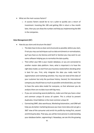 85
 What are the main success factors?
o A success factors would be to run a pilot to quickly see a return of
investment. Investing like 10K and getting 50k in return a few month
later, then you can show the number and help you implementing the MA
in the companies.
Data Management (35’)
 How do you store and structure the data?
o The data have to be as clean and structured as possible, before you start,
if not you may use techniques such as data enrichment or normalization,
eg if you have as city Geneva and Genf or Genève you may want to use
some software helping you to normalize the data quality.
o Then either your MA is your master database, or you are connected to
another master data platform. Here, what is important is to have the
right data model, so start from your business needs before deciding what
is best for you. First, only integrate the data you really need for
segmentation and marketing activities: You may not need all the data of
your customer but only the purchase history. Second, for international
company you should have as much as possible centralized data, you have
to have the same data model for everyone, so that whenever you do
analysis there are no data issue with big mess.
o If you are connecting several platforms, make sure that you have a clear
and common unique ID across all system. This is critical to prevent
duplicates. Email Address is the most common unique ID
o Connecting DMP, data warehouse, Marketing Automation, and CRM will
help you do better marketing because you have more data and can get a
360° view of the consumer and enrich his profile by mixing first, second
and third party data. That way, you will be more precise in understanding
your database better, segmenting it. Nowadays, we see this the growing
 
