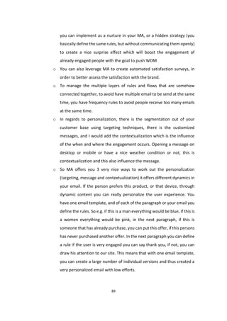 89
you can implement as a nurture in your MA, or a hidden strategy (you
basically define the same rules, but without communicating them openly)
to create a nice surprise effect which will boost the engagement of
already engaged people with the goal to push WOM
o You can also leverage MA to create automated satisfaction surveys, in
order to better assess the satisfaction with the brand.
o To manage the multiple layers of rules and flows that are somehow
connected together, to avoid have multiple email to be send at the same
time, you have frequency rules to avoid people receive too many emails
at the same time.
o In regards to personalization, there is the segmentation out of your
customer base using targeting techniques, there is the customized
messages, and I would add the contextualization which is the influence
of the when and where the engagement occurs. Opening a message on
desktop or mobile or have a nice weather condition or not, this is
contextualization and this also influence the message.
o So MA offers you 3 very nice ways to work out the personalization
(targeting, message and contextualization) it offers different dynamics in
your email. If the person prefers this product, or that device, through
dynamic content you can really personalize the user experience. You
have one email template, and of each of the paragraph or your email you
define the rules. So e.g. if this is a man everything would be blue, if this is
a women everything would be pink, in the next paragraph, if this is
someone that has already purchase, you can put this offer, if this persons
has never purchased another offer. In the next paragraph you can define
a rule if the user is very engaged you can say thank you, if not, you can
draw his attention to our site. This means that with one email template,
you can create a large number of individual versions and thus created a
very personalized email with low efforts.
 