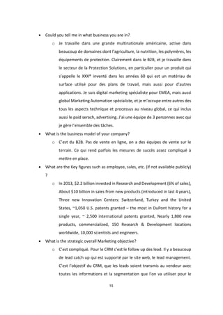 91
 Could you tell me in what business you are in?
o Je travaille dans une grande multinationale américaine, active dans
beaucoup de domaines dont l’agriculture, la nutrition, les polymères, les
équipements de protection. Clairement dans le B2B, et je travaille dans
le secteur de la Protection Solutions, en particulier pour un produit qui
s’appelle le XXX® inventé dans les années 60 qui est un matériau de
surface utilisé pour des plans de travail, mais aussi pour d’autres
applications. Je suis digital marketing spécialiste pour EMEA, mais aussi
global Marketing Automation spécialiste, et je m’occupe entre autres des
tous les aspects technique et processus au niveau global, ce qui inclus
aussi le paid serach, advertising. J’ai une équipe de 3 personnes avec qui
je gère l’ensemble des tâches.
 What is the business model of your company?
o C’est du B2B. Pas de vente en ligne, on a des équipes de vente sur le
terrain. Ce qui rend parfois les mesures de succès assez compliqué à
mettre en place.
 What are the Key figures such as employee, sales, etc. (if not available publicly)
?
o In 2013, $2.2 billion invested in Research and Development (6% of sales),
About $10 billion in sales from new products (introduced in last 4 years),
Three new Innovation Centers: Switzerland, Turkey and the United
States, ~1,050 U.S. patents granted – the most in DuPont history for a
single year, ~ 2,500 international patents granted, Nearly 1,800 new
products, commercialized, 150 Research & Development locations
worldwide, 10,000 scientists and engineers.
 What is the strategic overall Marketing objective?
o C’est compliqué. Pour le CRM c’est le follow up des lead. Il y a beaucoup
de lead catch up qui est supporté par le site web, le lead management.
C’est l’objectif du CRM, que les leads soient transmis au vendeur avec
toutes les informations et la segmentation que l’on va utiliser pour le
 