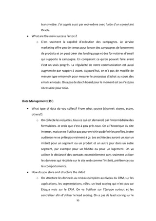 95
transmettre. J’ai appris aussi par moi-même avec l’aide d’un consultant
Oracle.
 What are the main success factors?
o C’est vraiment la rapidité d’exécution des campagnes. Le service
marketing offre peu de temps pour lancer des campagnes de lancement
de produits et on peut créer des landing page et des formulaires d’email
qui supporte la campagne. En comparant ce qu’on pouvait faire avant
c’est un vrais progrès. La régularité de notre communication est aussi
augmentée par rapport à avant. Aujourd’hui, on n’a pas de modèle de
mesure type entonnoir pour mesurer le processus d’achat au cours des
emails envoyés. On a pas de dasch board pour le moment est ce n’est pas
nécessaire pour nous.
Data Management (35’)
 What type of data do you collect? From what source (channel: stores, ecom,
others?)
o On collecte les requêtes, tous ce qui est demandé par l’intermédiaire des
formulaires. Je crois que c’est à peu près tout. On a l’historique du site
internet, mais on ne l’utilise pas pour enrichir ou définir les profiles. Notre
audience ne se prête pas vraiment à ça. Les architectes auront un jour un
intérêt pour un segment ou un produit et un autre jour dans un autre
segment, par exemple pour un hôpital ou pour un logement. On va
utiliser le déclaratif des contacts essentiellement sans vraiment utiliser
les données qui récoltée sur le site web comme l’intérêt, préférences ou
les comportements.
 How do you store and structure the data?
o On structure les données au niveau européen au niveau du CRM, sur les
applications, les segmentations, rôles, un lead scoring qui n’est pas sur
Eloqua mais sur le CRM. On va l’utiliser sur l’Europe surtout et les
centraliser afin d’utiliser le lead scoring. On a pas de lead scoring sur le
 