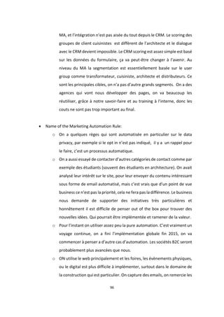 96
MA, et l’intégration n’est pas aisée du tout depuis le CRM. Le scoring des
groupes de client cuisinistes est diffèrent de l’architecte et le dialogue
avec le CRM devient impossible. Le CRM scoring est assez simple est basé
sur les données du formulaire, ça va peut-être changer à l’avenir. Au
niveau du MA la segmentation est essentiellement basée sur le user
group comme transformateur, cuisiniste, architecte et distributeurs. Ce
sont les principales cibles, on n’a pas d’autre grands segments. On a des
agences qui vont nous développer des pages, on va beaucoup les
réutiliser, grâce à notre savoir-faire et au training à l’interne, donc les
couts ne sont pas trop important au final.
 Name of the Marketing Automation Rule:
o On a quelques règes qui sont automatisée en particulier sur le data
privacy, par exemple si le opt in n’est pas indiqué, il y a un rappel pour
le faire, c’est un processus automatique.
o On a aussi essayé de contacter d’autres catégories de contact comme par
exemple des étudiants (souvent des étudiants en architecture). On avait
analysé leur intérêt sur le site, pour leur envoyer du contenu intéressant
sous forme de email automatisé, mais c’est vrais que d’un point de vue
business ce n’est pas la priorité, cela ne fera pas la différence. Le business
nous demande de supporter des initiatives très particulières et
honnêtement il est difficile de penser out of the box pour trouver des
nouvelles idées. Qui pourrait être implémentée et ramener de la valeur.
o Pour l’instant on utiliser assez peu la pure automation. C’est vraiment un
voyage continue, on a fini l’implémentation globale fin 2015, on va
commencer à penser a d’autre cas d’automation. Les sociétés B2C seront
probablement plus avancées que nous.
o ON utilise le web principalement et les foires, les évènements physiques,
ou le digital est plus difficile à implémenter, surtout dans le domaine de
la construction qui est particulier. On capture des emails, on remercie les
 
