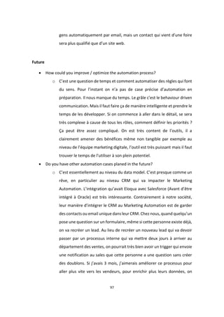 97
gens automatiquement par email, mais un contact qui vient d’une foire
sera plus qualifié que d’un site web.
Future
 How could you improve / optimize the automation process?
o C’est une question de temps et comment automatiser des règles qui font
du sens. Pour l’instant on n’a pas de case précise d’automation en
préparation. Il nous manque du temps. Le grâle c’est le behaviour driven
communication. Mais il faut faire ça de manière intelligente et prendre le
temps de les développer. Si on commence à aller dans le détail, se sera
très complexe à cause de tous les rôles, comment définir les priorités ?
Ça peut être assez compliqué. On est très content de l’outils, il a
clairement amener des bénéfices même non tangible par exemple au
niveau de l’équipe marketing digitale, l’outil est très puissant mais il faut
trouver le temps de l’utiliser à son plein potentiel.
 Do you have other automation cases planed in the future?
o C’est essentiellement au niveau du data model. C’est presque comme un
rêve, en particulier au niveau CRM qui va impacter le Marketing
Automation. L’intégration qu’avait Eloqua avec Salesforce (Avant d’être
intégré à Oracle) est très intéressante. Contrairement à notre société,
leur manière d’intégrer le CRM au Marketing Automation est de garder
des contacts ou email unique dans leur CRM. Chez nous, quand quelqu’un
pose une question sur un formulaire, même si cette personne existe déjà,
on va recréer un lead. Au lieu de recréer un nouveau lead qui va devoir
passer par un processus interne qui va mettre deux jours à arriver au
département des ventes, on pourrait très bien avoir un trigger qui envoie
une notification au sales que cette personne a une question sans créer
des doublons. Si j’avais 3 mois, j’aimerais améliorer ce processus pour
aller plus vite vers les vendeurs, pour enrichir plus leurs données, on
 