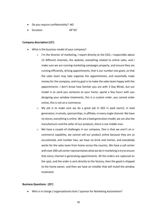 99
 Do you require confidentiality? NO
 Duration 49’’02’
Company description (15’)
 What is the business model of your company?
o I’m the director of marketing, I report directly to the CEO, I responsible about
12 different channels, the website, everything related to online sales, and I
make sure we are running marketing campaigns properly, and ensure they are
running efficiently, driving appointments, that is our number one goals, so that
the sales team may take organize the appointments, and essentially make
money for the company, and my goal is to make the sales team happy with the
appointments. I don’t know how familiar you are with 3 Day Blinds, but our
model is to send you someone to your home, spend a few hours with you
designing your window treatments, this is a custom order, you cannot order
online, this is not an e-commerce.
o My job is to make sure we do a great job in SEO in paid search, in lead
generation, in emails, sponsorships, in affiliate, in every single channel. We have
no stores, everything is online. We are a lead generation model, we are also the
manufacturer and the seller of our products, there is not middle man.
o We have a couple of challenges in our company. One is that we aren’t an e-
commerce capability, we cannot sell our product online because they are so
accustomed, and number two, we have no brick and mortar, and everybody
works for the sales team from home across the country. We have a call center
with over 200 call center representative what we do in marketing is try to ensure
that every channel is generating appointments. All the orders are captured on
the spot, and the order is sent directly to the factory, then the good is shipped
to the home owner, and then we have an installer that will install the window
treatment.
Business Questions: (25’)
 Who is in charge / organizational chart / sponsor for Marketing Automation?
 