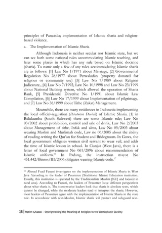 38|Hatim Ghazali – Strengthening the Meaning of Religion in the Democratic Society
principles of Pancasila; implementation of Islamic sharia and religion-
based violence.
a. The Implementation of Islamic Sharia
Although Indonesia is neither secular nor Islamic state, but we
can see both some national rules accommodating Islamic teaching, and
later some places in which has any rule based on Islamic doctrine
(sharia). To name only a few of any rules accommodating Islamic sharia
are as follows: [1] Law No 1/1971 about Marriage, [2] Governmental
Regulation No 28/1977 about Perwakafan (property donated for
religious or community use) [3] Law No 7/1989 about Religion
Judicature., [4] Law No 7/1992, Law No 10/1998 and Law No 23/1999
about National Banking system, which allowed the operation of Sharia
Bank, [5] Presidential Directive No 1/1991 about Islamic Law
Compilation, [6] Law No 17/1999 about Implementation of pilgrimage,
and [7] Law No 38/1999 about Tithe (Zakat) Management.
Meanwhile, there are many residences in Indonesia implementing
the local official-regulation (Peraturan Daerah) of Islamic Sharia. [1] in
Bulukumba (South Sulawesi) there are some Islamic rule; Law No
03/2002 about prohibition, control and sale of drink, Law No 2/2003
about Management of tithe, Infak and alms, Law No 05/2003 about
wearing Muslim and Muslimah code, Law no 06/2005 about the ability
of reading-writing the Qur’an for Student and Bridegroom. In Gowa, the
local government obligates women civil servant to wear veil, and adds
the time of Islamic lesson in school. In Cianjur (West Java), there is a
letter of local government No 061/2896 about recommendation of
Islamic uniform.16
In Padang, the instruction mayor No
451.442/Binsos/III/2006 obligates wearing Islamic code.17
16 Ahmad Fuad Fanani investigates on the implementation of Islamic Sharia in West
Java According to the leader of Pesantren (Traditional Islamic Education institution.
Usually, this institution is operated by the Traditionalists Muslim [NU] and located in
rural area). According to Fanani, the leaders of Pesantren have different perspectives
about what sharia is. The conservative leaders look that sharia is absolute texts, which
cannot be changed, while the moderate leaders tend to interpret the sharia. However,
most leaders of Pesantren agree with the implementation of Islamic Sharia in the state
rule. In accordance with non-Muslim, Islamic sharia will protect and safeguard non-
 