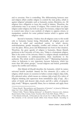 45Volume 4, Nomor 1, Maret 2014|
and to associate. First is controlling. The differentiating between state
and religion affairs enables religion to control the state policy, which is
against religions’ principles such as humanity, justice, liberation, etc. All
religions have obligation to keep this world in balance. Therefore, the
authoritarian state is an enemy of religion. This control does not place
religion under religion, but both are equal. For instance, religion has right
to control state when it uses symbols of religion to oppress citizen, or
manipulates symbols for some political interest which is against with
religious values.
Second is humanity. I believe that all religions come to this world
only to humanize human being. Historically, all religions grow and
develop in tribal and uncivilized society in which slavery,
authoritarianism, gender inequality, conflict and violence occur in all
over the place. Moses, Jesus and Muhammad was born in that situation.
Therefore, the great agenda of religion is humanity, H{asan H{anafî,
professor at the University of Cairo, says, “Islam is a humanistic religion.
Man is the center of the universe. Islam is a religion already modernized
from theocentrism to anthropocentrism, from inauthentic to the
authentic. The whole world is created for man”.30
Maintaining humanity
values in Indonesia is very important, because Indonesia, which has
more than 200 ethnic groups,31
several religions and beliefs, potentially
expose the conflict and violence.
Abû H{âmid al-Ghazâlî describes the humanity, which he names
universal benefit (maslah}ah ‘âmmah) for five elements: [1] a safety of
religion, which means no coercion in believe certain religion (hifz} al-dîn),
[2] a physical safety, which means no violence (h}ifz} al-nafs) [3] a safety of
religious thinking and expression from intimidation (h}ifz} al-‘aql), [4] a
safety of family and descent (h}ifz} al-nasl), and [5] a safety of property
(h}ifz} al-mâl).32
Religion, especially Islam, has to maintain and apply these
30 H{asan H{anafî, “Reconciliation and Preparation of Societies”, in Journal of Millennium
Islam, Vol. 1 No.1, (2000), IMFO-AMAN Indonesia, 17.
31 Robert Cribb, “Nation: Making Indonesia”, in Donald K. Emerson (ed.), Indonesia
Beyond Suharto, Polity, Economy, Society, Transition, (New York: M.E. Sharpe, 1999), 3.
32 Abû H{âmid al-Ghazâlî, Al-Mustashfâ min ‘Ilm al-Us}ûl, Vol. 1 (Beirut: Dâr al-Fikr), 26.
This hierarchy of the universal benefit differs from Hassan Hanafi. According to
 