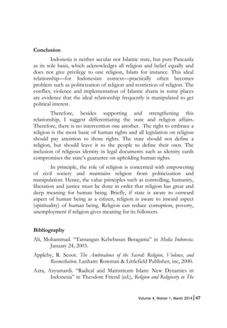 47Volume 4, Nomor 1, Maret 2014|
Conclusion
Indonesia is neither secular nor Islamic state, but puts Pancasila
as its sole basis, which acknowledges all religion and belief equally and
does not give privilege to one religion, Islam for instance. This ideal
relationship—for Indonesian context—practically often becomes
problem such as politicization of religion and restriction of religion. The
conflict, violence and implementation of Islamic sharia in some places
are evidence that the ideal relationship frequently is manipulated to get
political interest.
Therefore, besides supporting and strengthening this
relationship, I suggest differentiating the state and religion affairs.
Therefore, there is no intervention one another. The right to embrace a
religion is the most basic of human rights and all legislation on religion
should pay attention to those rights. The state should not define a
religion, but should leave it to the people to define their own. The
inclusion of religious identity in legal documents such as identity cards
compromises the state’s guarantee on upholding human rights.
In principle, the role of religion is concerned with empowering
of civil society and maintains religion from politicization and
manipulation. Hence, the value principles such as controlling, humanity,
liberation and justice must be done in order that religion has great and
deep meaning for human being. Briefly, if state is aware to outward
aspect of human being as a citizen, religion is aware to inward aspect
(spirituality) of human being. Religion can reduce corruption, poverty,
unemployment if religion gives meaning for its followers.
Bibliography
Ali, Mohammad. “Tantangan Kebebasan Beragama” in Media Indonesia.
January 24, 2003.
Appleby, R. Scoot. The Ambivalence of the Sacred: Religion, Violence, and
Reconciliation. Lanham: Rowman & Littlefield Publisher, inc, 2000.
Azra, Azyumardi. “Radical and Mainstream Islam: New Dynamics in
Indonesia” in Theodore Friend (ed.), Religion and Religiosity in The
 