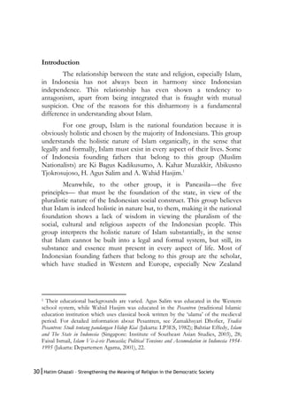 30|Hatim Ghazali – Strengthening the Meaning of Religion in the Democratic Society
Introduction
The relationship between the state and religion, especially Islam,
in Indonesia has not always been in harmony since Indonesian
independence. This relationship has even shown a tendency to
antagonism, apart from being integrated that is fraught with mutual
suspicion. One of the reasons for this disharmony is a fundamental
difference in understanding about Islam.
For one group, Islam is the national foundation because it is
obviously holistic and chosen by the majority of Indonesians. This group
understands the holistic nature of Islam organically, in the sense that
legally and formally, Islam must exist in every aspect of their lives. Some
of Indonesia founding fathers that belong to this group (Muslim
Nationalists) are Ki Bagus Kadikusumo, A. Kahar Muzakkir, Abikusno
Tjokrosujoso, H. Agus Salim and A. Wahid Hasjim.1
Meanwhile, to the other group, it is Pancasila—the five
principles— that must be the foundation of the state, in view of the
pluralistic nature of the Indonesian social construct. This group believes
that Islam is indeed holistic in nature but, to them, making it the national
foundation shows a lack of wisdom in viewing the pluralism of the
social, cultural and religious aspects of the Indonesian people. This
group interprets the holistic nature of Islam substantially, in the sense
that Islam cannot be built into a legal and formal system, but still, its
substance and essence must present in every aspect of life. Most of
Indonesian founding fathers that belong to this group are the scholar,
which have studied in Western and Europe, especially New Zealand
1 Their educational backgrounds are varied. Agus Salim was educated in the Western
school system, while Wahid Hasjim was educated in the Pesantren (traditional Islamic
education institution which uses classical book written by the ‘ulama’ of the medieval
period. For detailed information about Pesantren, see Zamakhsyari Dhofier, Tradisi
Pesantren: Studi tentang pandangan Hidup Kiai (Jakarta: LP3ES, 1982); Bahtiar Effedy, Islam
and The State in Indonesia (Singapore: Institute of Southeast Asian Studies, 2003), 28;
Faisal Ismail, Islam Vis-à-vis Pancasila; Political Tensions and Accomodation in Indonesia 1954-
1995 (Jakarta: Departemen Agama, 2001), 22.
 