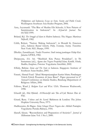 48|Hatim Ghazali – Strengthening the Meaning of Religion in the Democratic Society
Philippinnes and Indonesia; Essay on State, Society and Public Creeds.
Washington: Southeast Asia Studies Program, 2006.
Azra, Azyumardi. “The Rise of Muslim Elit Schools; A New Pattern of
Santrinization in Indonesia”. In Al-Jami’ah Journal. No
64/XII/1999.
Boland, B.J. The Struggle of Islam in Modern Indonesia. The Hague: Martinus
Nijhoff, 1982.
Cribb, Robert. “Nation: Making Indonesia”, in Donald K. Emerson
(ed.), Indonesia Beyond Suharto, Polity, Economy, Society, Transition.
New York: M.E. Sharpe, 1999.
Dhofier, Zamakhsyari. Tradisi Pesantren: Studi tentang pandangan Hidup Kiai.
Jakarta: LP3ES, 1982.
Dwipayana, AA. Ari. “Masihkah Kita Punya Peradaban”, in Th
Sumartana (ed.), Agama dan Negara Perspektif Islam, Katolik, Hindu,
Buddha, Kunghucu, Protestan. Yogyakarta: Interfidei, 2002.
Effedy, Bahtiar. Islam and The State in Indonesia. Singapore: Institute of
Southeast Asian Studies, 2003.
Fanani, Ahmad Fuad. “Jihad Memperjuangkan Syariat Islam; Pandangan
Tokoh-Tokoh Pesantren di Jawa Barat”. Paper presented in 6th
Annual Conference on Islamic Studies, Bandung: Department of
Religious Affairs, 2006.
Fellows, Ward J. Religion East and West. USA: Thomson Wadsworth,
1998.
Ghazâlî (al), Abû H{âmid. Al-Mustashfâ min ‘Ilm al-Us}ûl. Beirut: Dar al-
Fikr.
Girard, Rene. Violence and the Sacred. Baltimore & London: The Johns
Hopkins University Press, 1973.
Hadikusumo, Ki Bagus. Islam Sebagai Dasar Negara dan Akhlak Pemimpin.
Yogyakarta: Pustaka Rahayu, 1954.
H{anafî, H{asan. “Reconciliation and Preparation of Societies”. Journal of
Millennium Islam. Vol. 1 No.1, 2000.
 