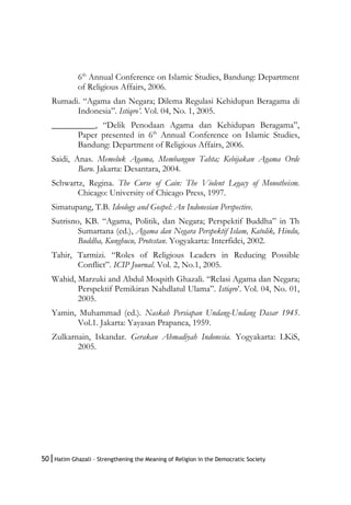 50|Hatim Ghazali – Strengthening the Meaning of Religion in the Democratic Society
6th
Annual Conference on Islamic Studies, Bandung: Department
of Religious Affairs, 2006.
Rumadi. “Agama dan Negara; Dilema Regulasi Kehidupan Beragama di
Indonesia”. Istiqro’. Vol. 04, No. 1, 2005.
__________, “Delik Penodaan Agama dan Kehidupan Beragama”,
Paper presented in 6th
Annual Conference on Islamic Studies,
Bandung: Department of Religious Affairs, 2006.
Saidi, Anas. Memeluk Agama, Membangun Tahta; Kebijakan Agama Orde
Baru. Jakarta: Desantara, 2004.
Schwartz, Regina. The Curse of Cain: The Violent Legacy of Monotheism.
Chicago: University of Chicago Press, 1997.
Simatupang, T.B. Ideology and Gospel: An Indonesian Perspective.
Sutrisno, KB. “Agama, Politik, dan Negara; Perspektif Buddha” in Th
Sumartana (ed.), Agama dan Negara Perspektif Islam, Katolik, Hindu,
Buddha, Kunghucu, Protestan. Yogyakarta: Interfidei, 2002.
Tahir, Tarmizi. “Roles of Religious Leaders in Reducing Possible
Conflict”. ICIP Journal. Vol. 2, No.1, 2005.
Wahid, Marzuki and Abdul Moqsith Ghazali. “Relasi Agama dan Negara;
Perspektif Pemikiran Nahdlatul Ulama”. Istiqro’. Vol. 04, No. 01,
2005.
Yamin, Muhammad (ed.). Naskah Persiapan Undang-Undang Dasar 1945.
Vol.1. Jakarta: Yayasan Prapanca, 1959.
Zulkarnain, Iskandar. Gerakan Ahmadiyah Indonesia. Yogyakarta: LKiS,
2005.
 