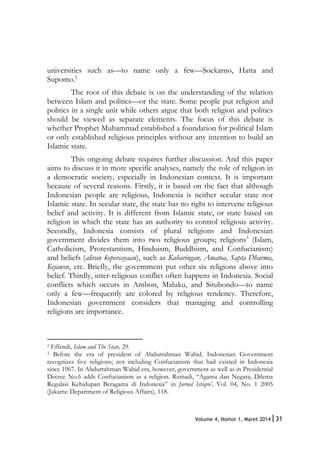 31Volume 4, Nomor 1, Maret 2014|
universities such as—to name only a few—Soekarno, Hatta and
Supomo.2
The root of this debate is on the understanding of the relation
between Islam and politics—or the state. Some people put religion and
politics in a single unit while others argue that both religion and politics
should be viewed as separate elements. The focus of this debate is
whether Prophet Muhammad established a foundation for political Islam
or only established religious principles without any intention to build an
Islamic state.
This ongoing debate requires further discussion. And this paper
aims to discuss it in more specific analyses, namely the role of religion in
a democratic society, especially in Indonesian context. It is important
because of several reasons. Firstly, it is based on the fact that although
Indonesian people are religious, Indonesia is neither secular state nor
Islamic state. In secular state, the state has no right to intervene religious
belief and activity. It is different from Islamic state, or state based on
religion in which the state has an authority to control religious activity.
Secondly, Indonesia consists of plural religions and Indonesian
government divides them into two religious groups; religions3
(Islam,
Catholicism, Protestantism, Hinduism, Buddhism, and Confucianism)
and beliefs (aliran kepercayaan), such as Kaharingan, Amatoa, Sapta Dharma,
Kejawen, etc. Briefly, the government put other six religions above into
belief. Thirdly, inter-religious conflict often happens in Indonesia. Social
conflicts which occurs in Ambon, Maluku, and Situbondo—to name
only a few—frequently are colored by religious tendency. Therefore,
Indonesian government considers that managing and controlling
religions are importance.
2 Effendi, Islam and The State, 29.
3 Before the era of president of Abdurrahman Wahid, Indonesian Government
recognizes five religions; not including Confucianism that had existed in Indonesia
since 1967. In Abdurrahman Wahid era, however, government as well as in Presidential
Decree No.6 adds Confucianism as a religion. Rumadi, “Agama dan Negara; Dilema
Regulasi Kehidupan Beragama di Indonesia” in Jurnal Istiqro’, Vol. 04, No. 1 2005
(Jakarta: Department of Religious Affairs), 118.
 