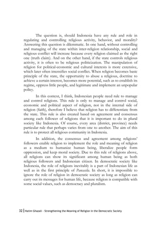 32|Hatim Ghazali – Strengthening the Meaning of Religion in the Democratic Society
The question is, should Indonesia have any rule and role in
regulating and controlling religious activity, behavior, and morality?
Answering this question is dilemmatic. In one hand, without controlling
and managing of the state within inter-religion relationship, social and
religious conflict will increase because every religion claimed as the right
one (truth claim). And on the other hand, if the state controls religious
activity, it is often to be religious politicization. The manipulation of
religion for political-economic and cultural interests is more extensive,
which later often intensifies social conflict. When religion becomes basic
principle of the state, the opportunity to abuse a religious, doctrine to
achieve a certain interest, becomes more potential, such as to establish its
regime, oppress little people, and legitimate and implement an unpopular
policy.
In this context, I think, Indonesian people need rule to manage
and control religions. This rule is only to manage and control social,
economic and political aspect of religion, not in the internal side of
religion (faith), therefore I believe that religion has to differentiate from
the state. This rule is also created based on agreement and consensus
among each follower of religions that it is important to do in plural
society like Indonesia. Of course, every area (district, province) needs
particular rule that perhaps varies from one to another. The aim of this
rule is to protect all religious community in Indonesia.
In addition, the consensus and agreement among religions’
followers enable religion to implement the role and meaning of religion
as a medium to humanize human being, liberalize people form
oppression, and keep moral society. Due to this rule of religions above,
all religions can show its significant among human being as both
religious followers and Indonesian citizen. In democratic society like
Indonesia, the role of religions inevitably is a part of Indonesian life as
well as in the first principle of Pancasila. In short, it is impossible to
ignore the role of religion in democratic society as long as religion can
carry out its messages for human life, because religion is compatible with
some social values, such as democracy and pluralism.
 