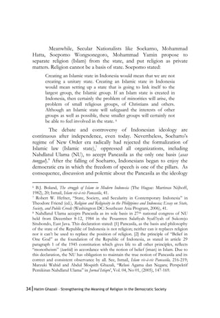 34|Hatim Ghazali – Strengthening the Meaning of Religion in the Democratic Society
Meanwhile, Secular Nationalists like Soekarno, Mohammad
Hatta, Soepomo Wongsonegoro, Mohammad Yamin propose to
separate religion (Islam) from the state, and put religion as private
matters. Religion cannot be a basis of state. Soepomo stated:
Creating an Islamic state in Indonesia would mean that we are not
creating a unitary state. Creating an Islamic state in Indonesia
would mean setting up a state that is going to link itself to the
largest group, the Islamic group. If an Islam state is created in
Indonesia, then certainly the problem of minorities will arise, the
problem of small religious groups, of Christians and others.
Although an Islamic state will safeguard the interests of other
groups as well as possible, these smaller groups will certainly not
be able to feel involved in the state. 6
The debate and controversy of Indonesian ideology are
continuous after independence, even today. Nevertheless, Soeharto’s
regime of New Order era radically had rejected the formalization of
Islamic law (Islamic state),7
oppressed all organizations, including
Nahdlatul Ulama (NU), to accept Pancasila as the only one basis (asas
tunggal).8
After the falling of Soeharto, Indonesians began to enjoy the
democratic era in which the freedom of speech is one of the pillars. As
consequence, discussion and polemic about the Pancasila as the ideology
6 B.J. Boland, The struggle of Islam in Modern Indonesia (The Hague: Martinus Nijhoff,
1982), 20; Ismail, Islam vis-à-vis Pancasila, 41.
7 Robert W. Hefner, “State, Society, and Secularity in Contemporary Indonesia” in
Theodore Friend (ed.), Religion and Religiosity in the Philippines and Indonesia; Essay on State,
Society, and Public Creeds (Washington DC: Southeast Asia Program, 2006), 41.
8 Nahdlatul Ulama accepts Pancasila as its sole basis in 27th national congress of NU
held from December 8-12, 1984 in the Pesantren Salafiyah Syafi’iyah of Sukorejo
Situbondo, East Java. This declaration stated: [1] Pancasila, as the basis and philosophy
of the state of the Republic of Indonesia is not religion; neither can it replaces religion
nor it can’t be used to replace the position of religion. [2] the principle of “Belief in
One God” as the foundation of the Republic of Indonesia, as stated in article 29
paragraph 1 of the 1945 constitution which gives life to all other principles, reflects
“monotheism” (tawhîd) in accordance with the notion of belief (iman) in Islam. Due to
this declaration, the NU has obligation to maintain the true notion of Pancasila and its
correct and consistent observance by all. See, Ismail, Islam vis-à-vis Pancasila, 216-219;
Marzuki Wahid and Abdul Moqsith Ghazali, “Relasi Agama dan Negara; Perspektif
Pemikiran Nahdlatul Ulama” in Jurnal Istiqro’, Vol. 04, No 01, (2005), 147-169.
 