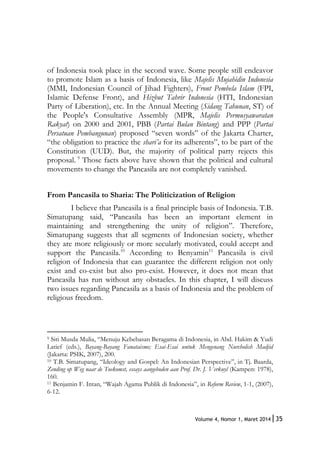 35Volume 4, Nomor 1, Maret 2014|
of Indonesia took place in the second wave. Some people still endeavor
to promote Islam as a basis of Indonesia, like Majelis Mujahidin Indonesia
(MMI, Indonesian Council of Jihad Fighters), Front Pembela Islam (FPI,
Islamic Defense Front), and Hizbut Tahrir Indonesia (HTI, Indonesian
Party of Liberation), etc. In the Annual Meeting (Sidang Tahunan, ST) of
the People's Consultative Assembly (MPR, Majelis Permusyawaratan
Rakyat) on 2000 and 2001, PBB (Partai Bulan Bintang) and PPP (Partai
Persatuan Pembangunan) proposed “seven words” of the Jakarta Charter,
“the obligation to practice the shari’a for its adherents”, to be part of the
Constitution (UUD). But, the majority of political party rejects this
proposal. 9
Those facts above have shown that the political and cultural
movements to change the Pancasila are not completely vanished.
From Pancasila to Sharia: The Politicization of Religion
I believe that Pancasila is a final principle basis of Indonesia. T.B.
Simatupang said, “Pancasila has been an important element in
maintaining and strengthening the unity of religion”. Therefore,
Simatupang suggests that all segments of Indonesian society, whether
they are more religiously or more secularly motivated, could accept and
support the Pancasila.10
According to Benyamin11
Pancasila is civil
religion of Indonesia that can guarantee the different religion not only
exist and co-exist but also pro-exist. However, it does not mean that
Pancasila has run without any obstacles. In this chapter, I will discuss
two issues regarding Pancasila as a basis of Indonesia and the problem of
religious freedom.
9 Siti Musda Mulia, “Menuju Kebebasan Beragama di Indonesia, in Abd. Hakim & Yudi
Latief (eds.), Bayang-Bayang Fanataisme; Esai-Esai untuk Mengenang Nurcholish Madjid
(Jakarta: PSIK, 2007), 200.
10 T.B. Simatupang, “Ideology and Gospel: An Indonesian Perspective”, in Tj. Baarda,
Zending op Weg naar de Toekomst, essays aangeboden aan Prof. Dr. J. Verkuyl (Kampen: 1978),
160.
11 Benjamin F. Intan, “Wajah Agama Publik di Indonesia”, in Reform Review, 1-1, (2007),
6-12.
 