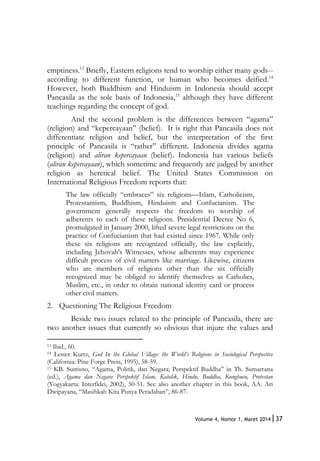 37Volume 4, Nomor 1, Maret 2014|
emptiness.13
Briefly, Eastern religions tend to worship either many gods--
according to different function, or human who becomes deified.14
However, both Buddhism and Hinduism in Indonesia should accept
Pancasila as the sole basis of Indonesia,15
although they have different
teachings regarding the concept of god.
And the second problem is the differences between “agama”
(religion) and “kepercayaan” (belief). It is right that Pancasila does not
differentiate religion and belief, but the interpretation of the first
principle of Pancasila is “rather” different. Indonesia divides agama
(religion) and aliran kepercayaan (belief). Indonesia has various beliefs
(aliran kepercayaan), which sometime and frequently are judged by another
religion as heretical belief. The United States Commission on
International Religious Freedom reports that:
The law officially “embraces” six religions—Islam, Catholicism,
Protestantism, Buddhism, Hinduism and Confucianism. The
government generally respects the freedom to worship of
adherents to each of these religions. Presidential Decree No 6,
promulgated in January 2000, lifted severe legal restrictions on the
practice of Confucianism that had existed since 1967. While only
these six religions are recognized officially, the law explicitly,
including Jehovah’s Witnesses, whose adherents may experience
difficult process of civil matters like marriage. Likewise, citizens
who are members of religions other than the six officially
recognized may be obliged to identify themselves as Catholics,
Muslim, etc., in order to obtain national identity card or process
other civil matters.
2. Questioning The Religious Freedom
Beside two issues related to the principle of Pancasila, there are
two another issues that currently so obvious that injure the values and
13 Ibid., 60.
14 Lester Kurtz, God In the Global Village: the World’s Religions in Sociological Perspective
(California: Pine Forge Press, 1995), 58-59.
15 KB. Sutrisno, “Agama, Politik, dan Negara; Perspektif Buddha” in Th. Sumartana
(ed.), Agama dan Negara Perspektif Islam, Katolik, Hindu, Buddha, Kunghucu, Protestan
(Yogyakarta: Interfidei, 2002), 50-51. See also another chapter in this book, AA. Ari
Dwipayana, “Masihkah Kita Punya Peradaban”, 86-87.
 