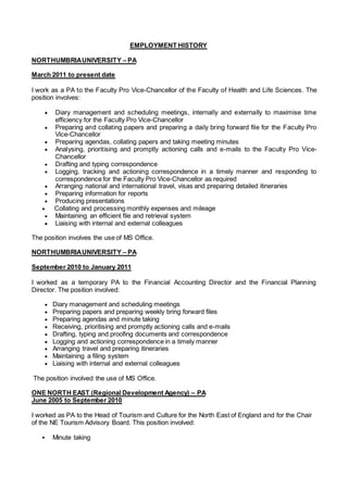 EMPLOYMENT HISTORY
NORTHUMBRIAUNIVERSITY – PA
March 2011 to present date
I work as a PA to the Faculty Pro Vice-Chancellor of the Faculty of Health and Life Sciences. The
position involves:
 Diary management and scheduling meetings, internally and externally to maximise time
efficiency for the Faculty Pro Vice-Chancellor
 Preparing and collating papers and preparing a daily bring forward file for the Faculty Pro
Vice-Chancellor
 Preparing agendas, collating papers and taking meeting minutes
 Analysing, prioritising and promptly actioning calls and e-mails to the Faculty Pro Vice-
Chancellor
 Drafting and typing correspondence
 Logging, tracking and actioning correspondence in a timely manner and responding to
correspondence for the Faculty Pro Vice-Chancellor as required
 Arranging national and international travel, visas and preparing detailed itineraries
 Preparing information for reports
 Producing presentations
 Collating and processing monthly expenses and mileage
 Maintaining an efficient file and retrieval system
 Liaising with internal and external colleagues
The position involves the use of MS Office.
NORTHUMBRIAUNIVERSITY – PA
September 2010 to January 2011
I worked as a temporary PA to the Financial Accounting Director and the Financial Planning
Director. The position involved:
 Diary management and scheduling meetings
 Preparing papers and preparing weekly bring forward files
 Preparing agendas and minute taking
 Receiving, prioritising and promptly actioning calls and e-mails
 Drafting, typing and proofing documents and correspondence
 Logging and actioning correspondence in a timely manner
 Arranging travel and preparing itineraries
 Maintaining a filing system
 Liaising with internal and external colleagues
The position involved the use of MS Office.
ONE NORTH EAST (Regional Development Agency) – PA
June 2005 to September 2010
I worked as PA to the Head of Tourism and Culture for the North East of England and for the Chair
of the NE Tourism Advisory Board. This position involved:
 Minute taking
 