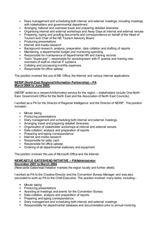  Diary management and scheduling both internal and external meetings, including meetings
with stakeholders and governmental department
 Arranging national and overseas travel and preparing detailed itineraries
 Organising internal and external workshops and Away Days at internal and external venues
 Preparing, typing and proofing documents and correspondence on behalf of the Head of
Tourism and Chair of the NE Tourism Advisory Board
 Producing presentations
 Internet and media research
 Background research, analysis, preparation, data collation and drafting of reports
 Maintaining a departmental budget and monitoring spending
 Responsible for maintenance of departmental HR and training records
 Team “Superuser” – responsible for assisting team with IT queries and training new
members of staff on internal IT systems
 Collating and processing monthly expenses
 Responsible for office upkeep
The position involved the use of MS Office, the Internet and various internal applications.
NERIP (North East Regional Information Partnership) – PA
March 2004 to June 2005.
(NERIP acted as a research/information service for the region – stakeholders include One North
East, Government Office for the North East and the Association of North East Councils).
I worked as a PA for the Director of Regional Intelligence and the Director of NERIP. This position
included:-
 Minute taking
 Producing presentations
 Diary management and scheduling both internal and external meetings
 Arranging travel and preparing detailed itineraries
 Organisation of stakeholder workshops at internal and external venues
 Data collation, analysis and preparation of reports
 Preparing and typing correspondence
 Internet and media research
 Responsible for petty cash
 Responsible for office upkeep
 Ordering of all departmental stationery and equipment
The position involved the use of Microsoft Office and the Internet.
NEWCASTLE GATESHEAD INITIATIVE – PA/Administrator
November 2001 to March 2004
(Newcastle Gateshead Initiative markets the region locally and further afield).
I worked as PA to the Creative Director and the Convention Bureau Manager and was also
seconded to work as PA to the Chief Executive. The position involved many tasks, including:-
 Minute taking
 Producing presentations
 Assisting at meetings and events for the Convention Bureau
 Data collation, analysis and preparation of reports
 Preparing and typing correspondence
 Diary management and scheduling both internal and external meetings
 Responsibility for departmental database and documentation prior to annual invoicing
 