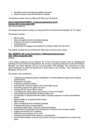  Arranging travel and preparing detailed itineraries
 Internet research and administration of website
The position involved the use of Microsoft Office and the Internet.
SOLUTIONS RECRUITMENT - TemporaryAssignment as PA
October 2001 to November 2001
(Recruitment Agency)
The assignment involved working as a temporary PA to the Call Centre Manager for Your Move.
The position involved:-
 Minute taking
 Diary management and scheduling meetings
 Preparing and typing correspondence
 Arranging travel
 Responsible for logging and tracking of IT problems within the call centre
The position involved the use of Microsoft Office and an internal diary system.
GILL AIRWAYS (Air France Franchisee) - PA/Departmental Secretary
April 1998 to September 2001
(Airline)
I was initially employed as the bilingual PA to the Commercial Director and as Departmental
Secretary for the Commercial Department. My role also included assisting the Customer Relations
Manager, the Sales Manager and the Communications (PR) Manager. My involvement in these
areas developed my skills and experience in other areas of the business. I also deputised for the
Managing Director's PA.
The position also consisted of:-
 Collecting and analysing data for preparation of monthly statistical reports and customer
questionnaires
 Preparation of tenders
 Preparing marketing material
 Assisting with customer relations and charter flight issues
 Answering queries from public and press
 Liaising with Air France office in Paris
 Translating and writing various documents in French and English
 Responsible for administration of airline loyalty card
 Co-ordination of departmental HR matters, including outposts in Scotland and Northern
Ireland
 Responsibility for all departmental invoices
 Minute taking
 Diary management and scheduling meetings
 Preparing and typing correspondence
 Arranging foreign travel, visas and preparing itineraries
 Responsible for distribution and answering of e-mails from the company website
 Logging and tracking of IT problems
 Answering incoming calls and e-mails
 Ordering of all departmental stationery and equipment
 General administration to ensure the smooth running of the department on a day-to-day
basis
 