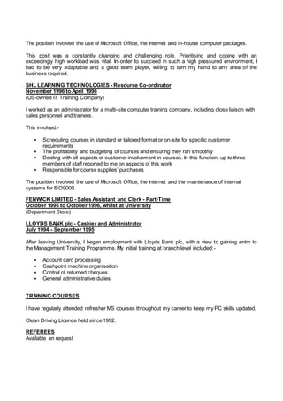 The position involved the use of Microsoft Office, the Internet and in-house computer packages.
This post was a constantly changing and challenging role. Prioritising and coping with an
exceedingly high workload was vital. In order to succeed in such a high pressured environment, I
had to be very adaptable and a good team player, willing to turn my hand to any area of the
business required.
SHL LEARNING TECHNOLOGIES - Resource Co-ordinator
November 1996 to April 1998
(US-owned IT Training Company)
I worked as an administrator for a multi-site computer training company, including close liaison with
sales personnel and trainers.
This involved:-
 Scheduling courses in standard or tailored format or on-site for specific customer
requirements
 The profitability and budgeting of courses and ensuring they ran smoothly
 Dealing with all aspects of customer involvement in courses. In this function, up to three
members of staff reported to me on aspects of this work
 Responsible for course supplies’ purchases
The position involved the use of Microsoft Office, the Internet and the maintenance of internal
systems for ISO9000.
FENWICK LIMITED - Sales Assistant and Clerk - Part-Time
October 1995 to October 1996, whilst at University
(Department Store)
LLOYDS BANK plc - Cashier and Administrator
July 1994 - September 1995
After leaving University, I began employment with Lloyds Bank plc, with a view to gaining entry to
the Management Training Programme. My initial training at branch level included:-
 Account card processing
 Cashpoint machine organisation
 Control of returned cheques
 General administrative duties
TRAINING COURSES
I have regularly attended refresher MS courses throughout my career to keep my PC skills updated.
Clean Driving Licence held since 1992.
REFEREES
Available on request
 