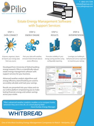 Estate Energy Management Software
with Support Services
STEP 1:
DATA CONNECT
STEP 2:
ENERGY ENGINE
STEP 3:
RESULTS
STEP 4:
INTERPRETATION
Acquires, organises, cleans  
& imports your energy data
from any source
Pairs your data with weather,
emission & benchmark data to
assess efficiency
Promotes visibility of your
energy saving priorities using
configurable reporting
Leverages our building &
behavioural science expertise  
to maximise your savings
Developed from University of Oxford building
energy research, Pilio is a scientifically robust
estate energy-management software with
support services for your business.  
Advanced weather analysis algorithms and
energy efficiency benchmarking are used to
accurately calculate and track your savings.
Results are presented into your inbox and via
our online platform empowering you to make
lasting financial, energy and carbon savings
across your estate.
“Pilio's advanced weather analytics enables us to compare hotels,
wherever they are in the UK, on a level playing field.”
Dave Dunbar, Energy Manager
T:  0845 474 7394
info@piliogroup.com
www.piliogroup.com
One of the Most Exciting Energy Management Companies to Watch - Verdantix, 2015
 